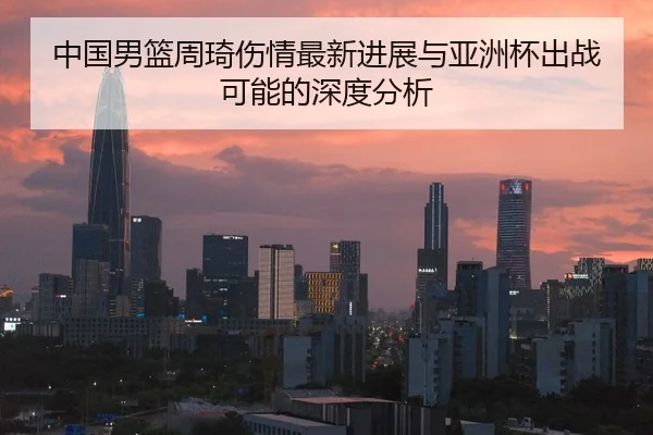 中国男篮周琦伤情最新进展与亚洲杯出战可能的深度分析
